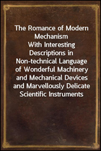 The Romance of Modern MechanismWith Interesting Descriptions in Non-technical Language of Wonderful Machinery and Mechanical Devices and Marvellously Delicate Scientific Instruments