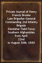 Private Journal of Henry Francis BrookeLate Brigadier-General Commanding 2nd Infantry BrigadeKandahar Field Force, Southern Afghanistan, from April22nd to August 16th, 1880