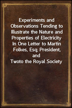 Experiments and Observations Tending to Illustrate the Nature and Properties of ElectricityIn One Letter to Martin Folkes, Esq; President, and Twoto the Royal Society