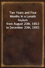 Two Years and Four Months in a Lunatic Asylumfrom August 20th, 1863 to December 20th, 1865