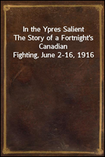 In the Ypres SalientThe Story of a Fortnight`s Canadian Fighting, June 2-16, 1916