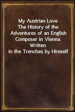 My Austrian LoveThe History of the Adventures of an English Composer in Vienna. Written in the Trenches by Himself