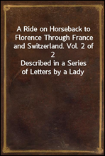A Ride on Horseback to Florence Through France and Switzerland. Vol. 2 of 2Described in a Series of Letters by a Lady