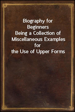 Biography for BeginnersBeing a Collection of Miscellaneous Examples for the Use of Upper Forms