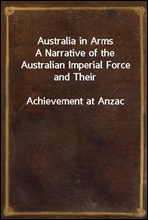 Australia in ArmsA Narrative of the Australian Imperial Force and TheirAchievement at Anzac