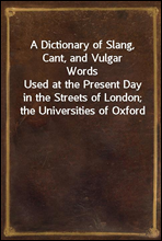 A Dictionary of Slang, Cant, and Vulgar WordsUsed at the Present Day in the Streets of London; the Universities of Oxford and Cambridge; the Houses of Parliament; the Dens of St. Giles; and the Pala