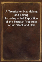 A Treatise on Hat-Making and FeltingIncluding a Full Exposition of the Singular Properties ofFur, Wool, and Hair