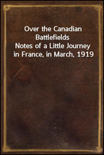 Over the Canadian BattlefieldsNotes of a Little Journey in France, in March, 1919