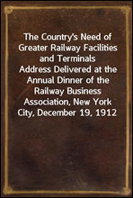 The Country's Need of Greater Railway Facilities and TerminalsAddress Delivered at the Annual Dinner of the Railway Business Association, New York City, December 19, 1912