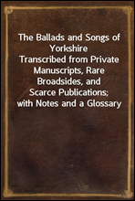 The Ballads and Songs of YorkshireTranscribed from Private Manuscripts, Rare Broadsides, andScarce Publications; with Notes and a Glossary