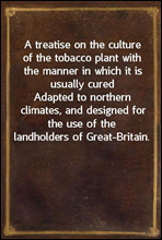 A treatise on the culture of the tobacco plant with the manner in which it is usually curedAdapted to northern climates, and designed for the use ofthe landholders of Great-Britain.