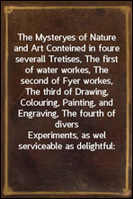 The Mysteryes of Nature and ArtConteined in foure severall Tretises, The first of waterworkes, The second of Fyer workes, The third of Drawing,Colouring, Painting, and Engraving, The fourth of dive