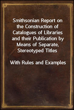 Smithsonian Report on the Construction of Catalogues of Libraries and their Publication by Means of Separate, Stereotyped TitlesWith Rules and Examples