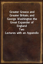 Greater Greece and Greater Britain; and George Washington the Great Expander of EnglandTwo Lectures with an Appendix
