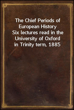 The Chief Periods of European HistorySix lectures read in the University of Oxford in Trinity term, 1885