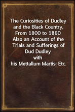 The Curiosities of Dudley and the Black Country, From 1800 to 1860Also an Account of the Trials and Sufferings of Dud Dudleywith his Mettallum Martis
