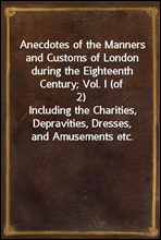 Anecdotes of the Manners and Customs of London during the Eighteenth Century; Vol. I (of 2)Including the Charities, Depravities, Dresses, and Amusements etc.