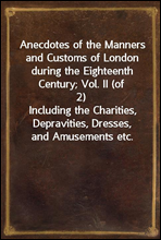 Anecdotes of the Manners and Customs of London during the Eighteenth Century; Vol. II (of 2)Including the Charities, Depravities, Dresses, and Amusements etc.
