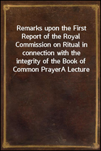 Remarks upon the First Report of the Royal Commission on Ritual in connection with the integrity of the Book of Common PrayerA Lecture