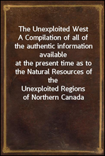 The Unexploited WestA Compilation of all of the authentic information availableat the present time as to the Natural Resources of theUnexploited Regions of Northern Canada
