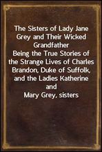 The Sisters of Lady Jane Grey and Their Wicked GrandfatherBeing the True Stories of the Strange Lives of CharlesBrandon, Duke of Suffolk, and the Ladies Katherine andMary Grey, sisters