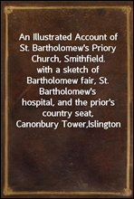 An Illustrated Account of St. Bartholomew's Priory Church, Smithfield.with a sketch of Bartholomew fair, St. Bartholomew'shospital, and the prior's country seat, Canonbury Tower,Islington