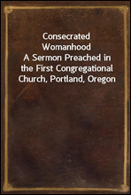 Consecrated WomanhoodA Sermon Preached in the First Congregational Church, Portland, Oregon