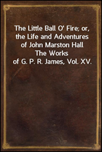The Little Ball O` Fire; or, the Life and Adventures of John Marston HallThe Works of G. P. R. James, Vol. XV.