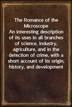 The Romance of the MicroscopeAn interesting description of its uses in all branches of science, industry, agriculture, and in the detection of crime, with a short account of its origin, history, and
