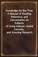 Knowledge for the TimeA Manual of Reading, Reference, and Conversation on Subjectsof Living Interest, Useful Curiosity, and Amusing Research