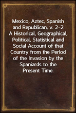 Mexico, Aztec, Spanish and Republican, v. 2-2A Historical, Geographical, Political, Statistical andSocial Account of that Country from the Period of theInvasion by the Spaniards to the Present Time