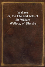 Wallaceor, the Life and Acts of Sir William Wallace, of Ellerslie