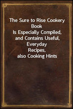 The Sure to Rise Cookery BookIs Especially Compiled, and Contains Useful, EverydayRecipes, also Cooking Hints