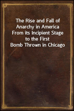 The Rise and Fall of Anarchy in AmericaFrom its Incipient Stage to the First Bomb Thrown in Chicago