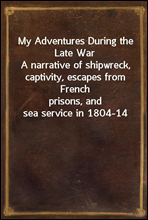 My Adventures During the Late WarA narrative of shipwreck, captivity, escapes from Frenchprisons, and sea service in 1804-14