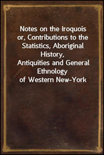 Notes on the Iroquoisor, Contributions to the Statistics, Aboriginal History,Antiquities and General Ethnology of Western New-York