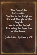 The Eve of the ReformationStudies in the Religious Life and Thought of the Englishpeople in the Period Preceding the Rejection of the Romanjurisdiction by Henry VIII