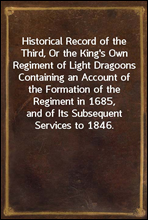 Historical Record of the Third, Or the King's Own Regiment of Light DragoonsContaining an Account of the Formation of the Regiment in1685, and of Its Subsequent Services to 1846.