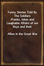 Funny Stories Told By The SoldiersPranks, Jokes and Laughable Affairs of our Boys and theirAllies in the Great War