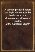 A sermon preach'd before the Right Honourable the Lord-Mayor