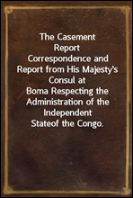 The Casement ReportCorrespondence and Report from His Majesty's Consul atBoma Respecting the Administration of the Independent Stateof the Congo.