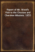 Report of Mr. Wood`s Visit to the Choctaw and Cherokee Missions. 1855