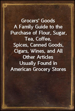 Grocers` GoodsA Family Guide to the Purchase of Flour, Sugar, Tea, Coffee,Spices, Canned Goods, Cigars, Wines, and All Other ArticlesUsually Found in American Grocery Stores