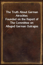 The Truth About German AtrocitiesFounded on the Report of The Committee on Alleged German Outrages
