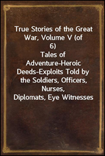 True Stories of the Great War, Volume V (of 6)Tales of Adventure-Heroic Deeds-Exploits Told by the Soldiers, Officers, Nurses, Diplomats, Eye Witnesses