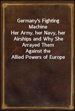 Germany`s Fighting MachineHer Army, her Navy, her Airships and Why She Arrayed ThemAgainst the Allied Powers of Europe