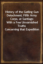 History of the Gatling Gun Detachment, Fifth Army Corps, at SantiagoWith a Few Unvarnished Truths Concerning that Expedition