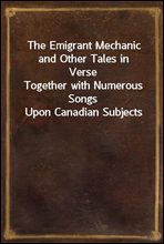 The Emigrant Mechanic and Other Tales in VerseTogether with Numerous Songs Upon Canadian Subjects