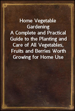 Home Vegetable GardeningA Complete and Practical Guide to the Planting and Care of All Vegetables, Fruits and Berries Worth Growing for Home Use