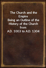 The Church and the EmpireBeing an Outline of the History of the Church from A.D. 1003 to A.D. 1304